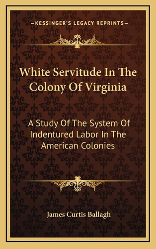 White Servitude In The Colony Of Virginia: A Study Of The System Of Indentured Labor In The American Colonies — James Curtis Ballagh