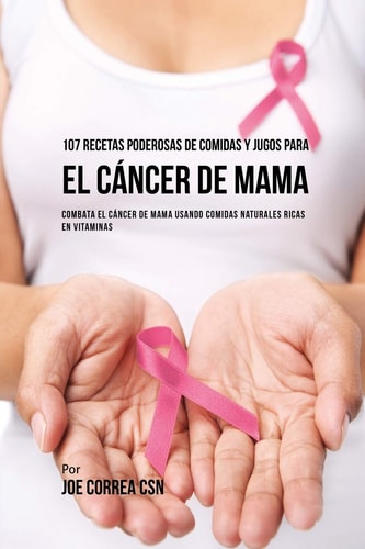 107 Recetas Poderosas de Comidas y Jugos Para El Cáncer de Mama Combata El Cáncer de Mama Usando Comidas Naturales Ricas en Vitaminas — Joe Correa
