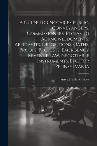 A Guide For Notaries Public, Conveyancers, Commissioners, Etc. As To Acknowledgments, Affidavits, Depositions, Oaths, Proofs, Protests, Emergency Revenue Law, Negotiable Instruments, Etc. For Pennsylvania — James Frank Shrader