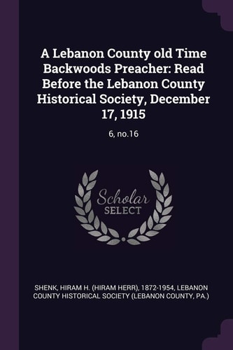 A Lebanon County Old Time Backwoods Preacher Read Before the Lebanon County Historical Society, December 17, 1915: 6, No. 16 — Hiram H. 1872-1954 Shenk