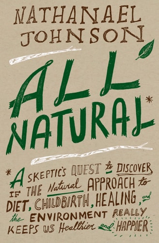 All Natural* *A Skeptic’s Quest to Discover If the Natural Approach to Diet, Childbirth, Healing, and the Environment Really Keeps Us Healthier and Happier — Nathanael Johnson