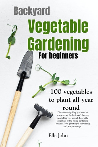 Backyard Vegetable Gardening A Beginners Guide: Everything You Need to Know about the Basics on Planting Vegetables, All Year Round. From Planting to Harvesting and Storing — Elle John