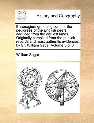 Baronagium genealogicum: or the pedigrees of the English peers, deduced from the earliest times, … Originally compiled from the publick records and … by Sr; William Segar Volume 5 of 6 — Segar, William