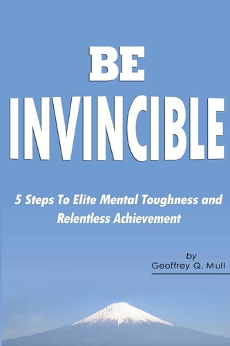Be Invincible 5 Steps to Elite Mental Toughness and Relentless Achievement — Geoffrey Q. Mull