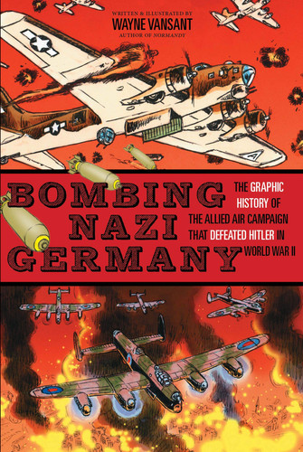 Bombing Nazi Germany The Graphic History of the Allied Air Campaign That Defeated Hitler in World War II — Wayne Vansant