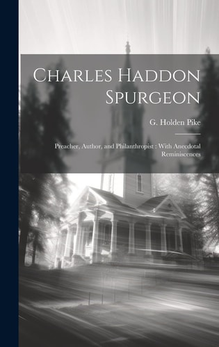 Charles Haddon Spurgeon Preacher, Author, and Philanthropist: With Anecdotal Reminiscences — G. Holden (Godfrey Holden) Pike