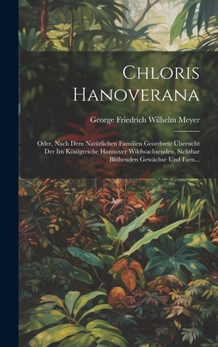 Chloris Hanoverana Oder, Nach Dem Natürlichen Familien Geordnete Übersicht Der Im Königreiche Hannover Wildwachsenden, Sichtbar Blühenden Gewächse Und Farn… — George Friedrich Wilhelm Meyer