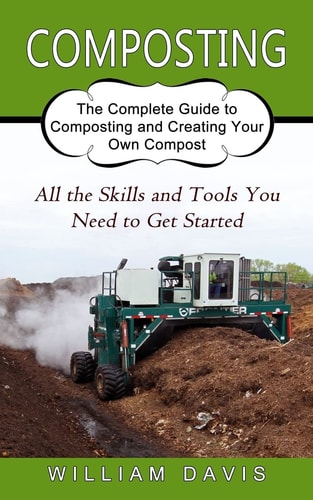 Composting All the Skills and Tools You Need to Get Started (The Complete Guide to Composting and Creating Your Own Compost) — William Davis