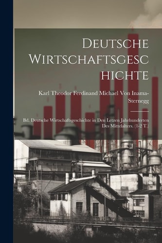 Deutsche Wirtschaftsgeschichte Bd. Deutsche Wirtschaftsgeschichte in Den Letzen Jahrhunderten Des Mittelalters. (1-2 T.) — KARL THEODOR FERD. VON INAMA-STERNEGG