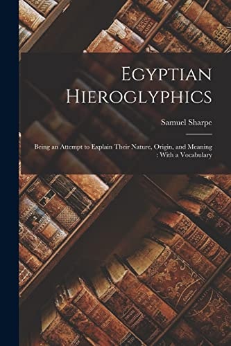Egyptian Hieroglyphics Being an Attempt to Explain Their Nature, Origin, and Meaning: With a Vocabulary — Samuel Sharpe