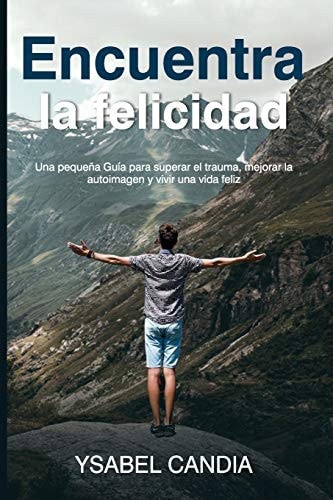 Encuentra La Felicidad Una pequeña Guía para superar el trauma, mejorar la autoimagen y vivir una vida feliz — Ysabel Candia