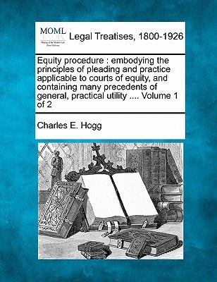 Equity procedure: embodying the principles of pleading and practice applicable to courts of equity, and containing many precedents of general, practical utility …. Volume 1 of 2 — Hogg, Charles E.