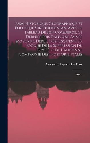 Essai Historique, Géographique Et Politique Sur L’indoustan, Avec Le Tableau De Son Commerce, Ce Dernier Pris Dans Une Année Moyenne, Depuis 1702 Jusqu’en 1770, Époque De La Suppression Du Privilège De L’ancienne Compagnie Des Indes Orientales Ave… — Alexandre Legoux De Flaix