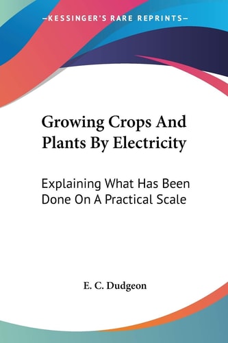 Growing Crops And Plants By Electricity: Explaining What Has Been Done On A Practical Scale — Dudgeon, E. C.