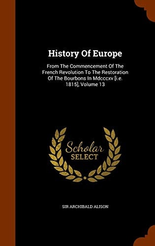 History Of Europe From The Commencement Of The French Revolution To The Restoration Of The Bourbons In Mdcccxv [i.e. 1815], Volume 13 — Sir Archibald Alison
