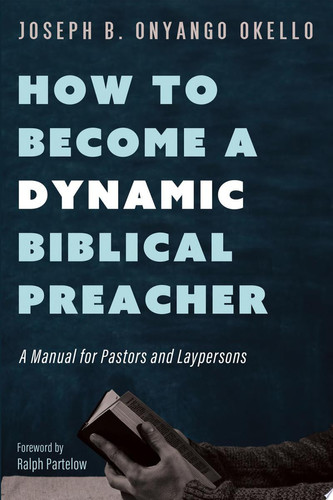 How to Become a Dynamic Biblical Preacher A Manual for Pastors and Laypersons — Joseph B. Onyango Okello