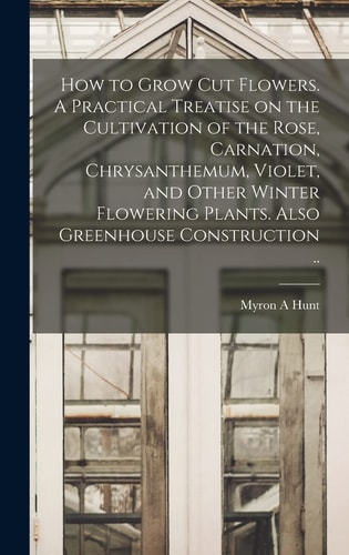 How to Grow Cut Flowers. A Practical Treatise on the Cultivation of the Rose, Carnation, Chrysanthemum, Violet, and Other Winter Flowering Plants. Also Greenhouse Construction .. — Myron A Hunt
