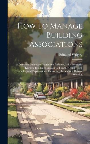 How to Manage Building Associations A Director’s Guide and Secretary’s Assistant. With Forms for Keeping Books and Accounts. Together With Rules, Examples, and Explanations, Illustrating the Various Plans of Working — Edmund Wrigley