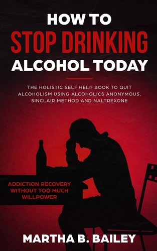 How To Stop Drinking Alcohol Today The Holistic Self Help Book To Quit Alcoholism Using Alcoholics Anonymous, Sinclair Method and Naltrexone (Addiction Recovery Without Too Much Willpower) — Martha B. Bailey
