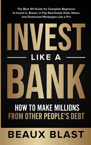 Invest Like a Bank How to Make Millions From Other People’s Debt.: The Best 101 Guide for Complete Beginners to Invest In, Broker Or Flip Real Estate Debt, Notes, and Distressed Mortgages Like a Pro — Beaux Blast