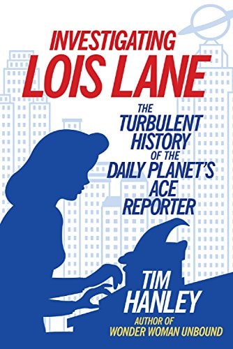 Investigating Lois Lane: The Turbulent History of the Daily Planet’s Ace Reporter — Hanley, Tim