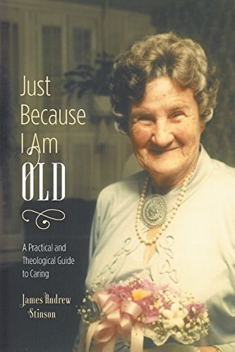Just Because I Am Old – a Practical and Theological Guide to Caring — James Andrew Stinson