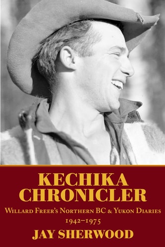 Kechika Chronicler The Northern BC and Yukon Diaries of William Freer, 1942-1978 — Jay Sherwood