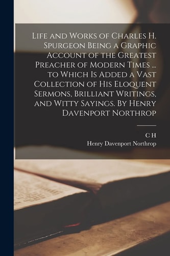 Life and Works of Charles H. Spurgeon Being a Graphic Account of the Greatest Preacher of Modern Times … to Which Is Added a Vast Collection of His Eloquent Sermons, Brilliant Writings, and Witty Sayings. by Henry Davenport Northrop — Henry Davenport Northrop