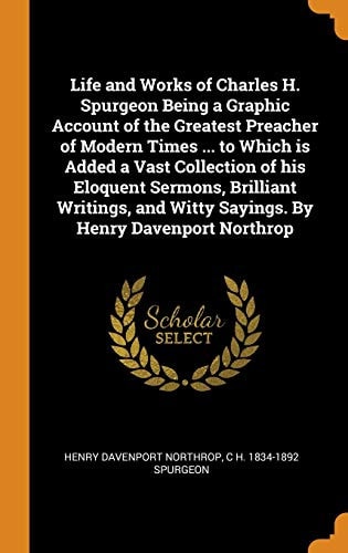 Life and Works of Charles H. Spurgeon Being a Graphic Account of the Greatest Preacher of Modern Times … to Which Is Added a Vast Collection of His Eloquent Sermons, Brilliant Writings, and Witty Sayings. by Henry Davenport Northrop — Henry Davenport Northrop