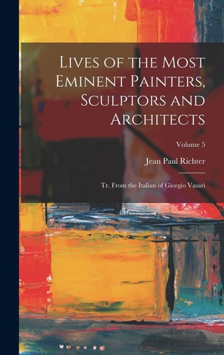 Lives of the Most Eminent Painters, Sculptors and Architects Tr. From the Italian of Giorgio Vasari; Volume 5 — Jean Paul Richter