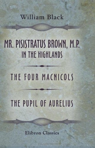 Mr. Pisistratus Brown, M.P. in the Highlands: The Four Macnicols. The Pupil of Aurelius — Black, William