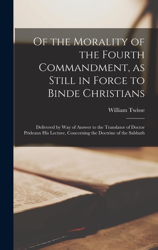 Of the Morality of the Fourth Commandment, As Still in Force to Binde Christians Delivered by Way of Answer to the Translator of Doctor Prideaux His Lecture, Concerning the Doctrine of the Sabbath — William 1578?-1646 Twisse