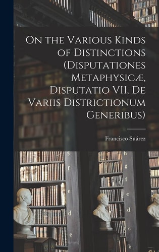On the Various Kinds of Distinctions (Disputationes Metaphysicæ, Disputatio VII, De Variis Districtionum Generibus) — Francisco Sua&769;rez