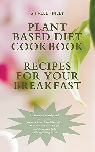 Plant Based Diet Cookbook – Recipes for Your Breakfast 60 Delicious, Healthy and Easy Recipes for Your Plant Based Breakfast That Will Help You Stay Fit and Detox Your Body While Respecting Nature — Shirlee Finley
