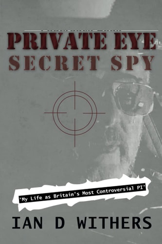 Private Eye Secret Spy My Life as Britain’s Most Controversial PI — Ian D Withers