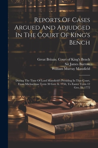 Reports Of Cases Argued And Adjudged In The Court Of King’s Bench During The Time Of Lord Mansfield’s Presiding In That Court, From Michaelmas Term 30 Geo. Ii. 1756, To Easter Term 12 Geo. Iii. 1772 — Great Britain Court of King’s Bench