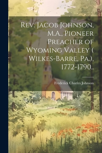 Rev. Jacob Johnson, M.A., Pioneer Preacher of Wyoming Valley ( Wilkes-Barre, Pa.), 1772-1790.. — Frederick Charles Johnson