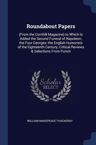 Roundabout Papers (From the Cornhill Magazine) to Which Is Added the Second Funeral of Napoleon; the Four Georges; the English Humorists of the Eighteenth Century; Critical Reviews & Selections From Punch — William Makepeace Thackeray