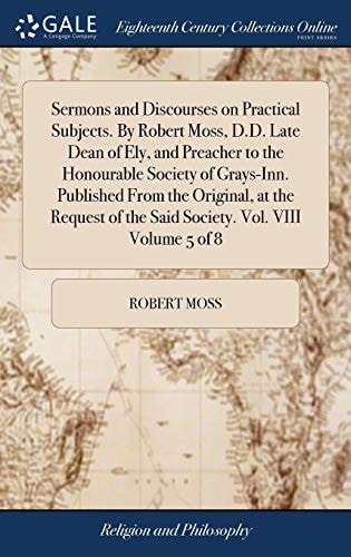 Sermons and Discourses on Practical Subjects. By Robert Moss, D.D. Late Dean of Ely, and Preacher to the Honourable Society of Grays-Inn. Published From the Original, at the Request of the Said Society. Vol. VIII Volume 5 of 8 — Robert Moss