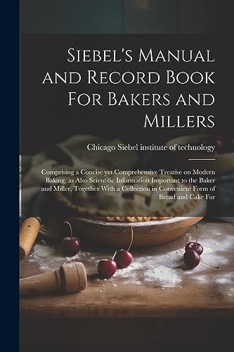 Siebel’s Manual and Record Book For Bakers and Millers; Comprising a Concise Yet Comprehensive Treatise on Modern Baking, as Also Scientific Information Important to the Baker and Miller, Together With a Collection in Convenient Form of Bread and Cake For — Chica Siebel Institute of Technology
