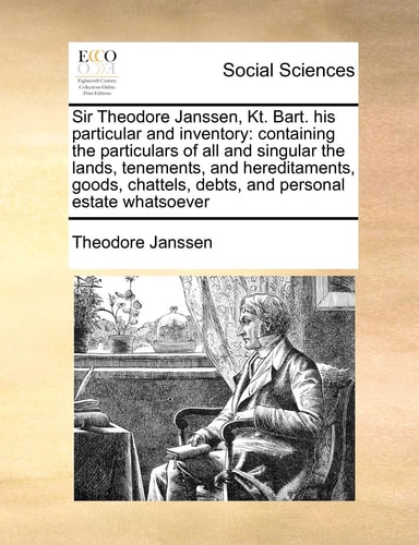 Sir Theodore Janssen, Kt. Bart. his particular and inventory: containing the particulars of all and singular the lands, tenements, and hereditaments, … debts, and personal estate whatsoever — Janssen, Theodore