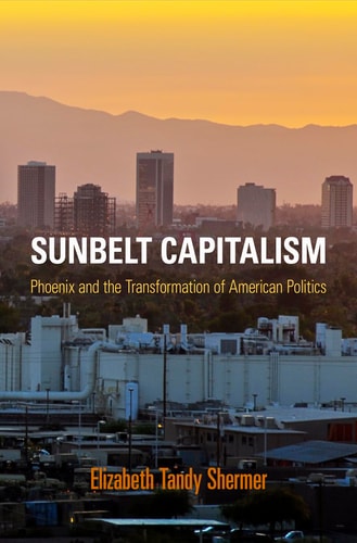 Sunbelt Capitalism Phoenix and the Transformation of American Politics — Elizabeth Tandy Shermer