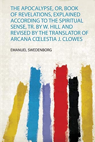 The Apocalypse, Or, Book of Revelations, Explained According to the Spiritual Sense, Tr. by W. Hill and Revised by the Translator of Arcana Coelestia J. Clowes — Emanuel Swedenborg