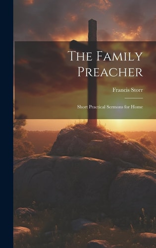 The Family Preacher Short Practical Sermons for Home — Francis Storr