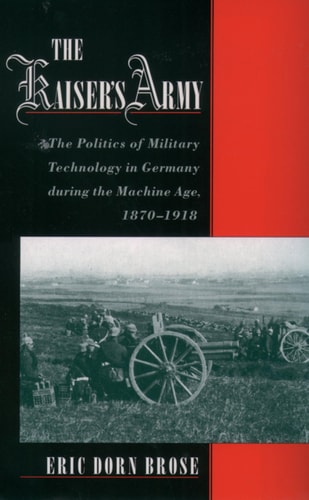 The Kaiser’s Army The Politics of Military Technology in Germany During the Machine Age, 1870-1918 — Eric Dorn Brose