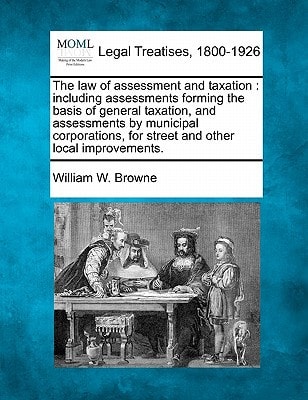 The law of assessment and taxation: including assessments forming the basis of general taxation, and assessments by municipal corporations, for street and other local improvements. — Browne, William W.