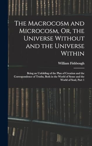 The Macrocosm and Microcosm, Or, the Universe Without and the Universe Within Being an Unfolding of the Plan of Creation and the Correspondence of Truths, Both in the World of Sense and the World of Soul, Part 1 — William Fishbough