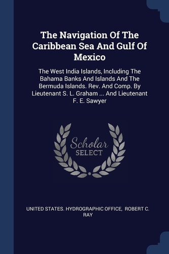 The Navigation Of The Caribbean Sea And Gulf Of Mexico The West India Islands, Including The Bahama Banks And Islands And The Bermuda Islands. Rev. And Comp. By Lieutenant S. L. Graham … And Lieutenant F. E. Sawyer — United States Hydrographic Office