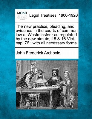 The new practice, pleading, and evidence in the courts of common law at Westminster: as regulated by the new statute, 15 & 16 Vict. cap. 76 : with all necessary forms. — Archbold, John Frederick