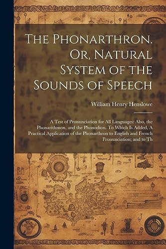 The Phonarthron. Or, Natural System of the Sounds of Speech A Test of Pronunciation for All Languages: Also, the Phonarithmon, and the Phonodion. to Which Is Added, a Practical Application of the Phonarthron to English and French Pronunciation; and to Th — William Henry Henslowe